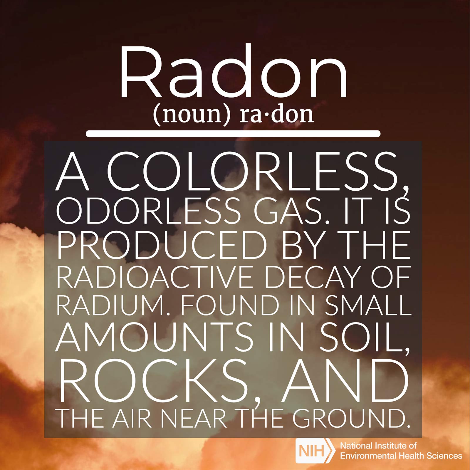 Radon (noun) defined as 'a colorless, odorless gas. It is produced by the radioactive decay of radium. Found in small amounts in soil, rocks, and the air near the ground.'