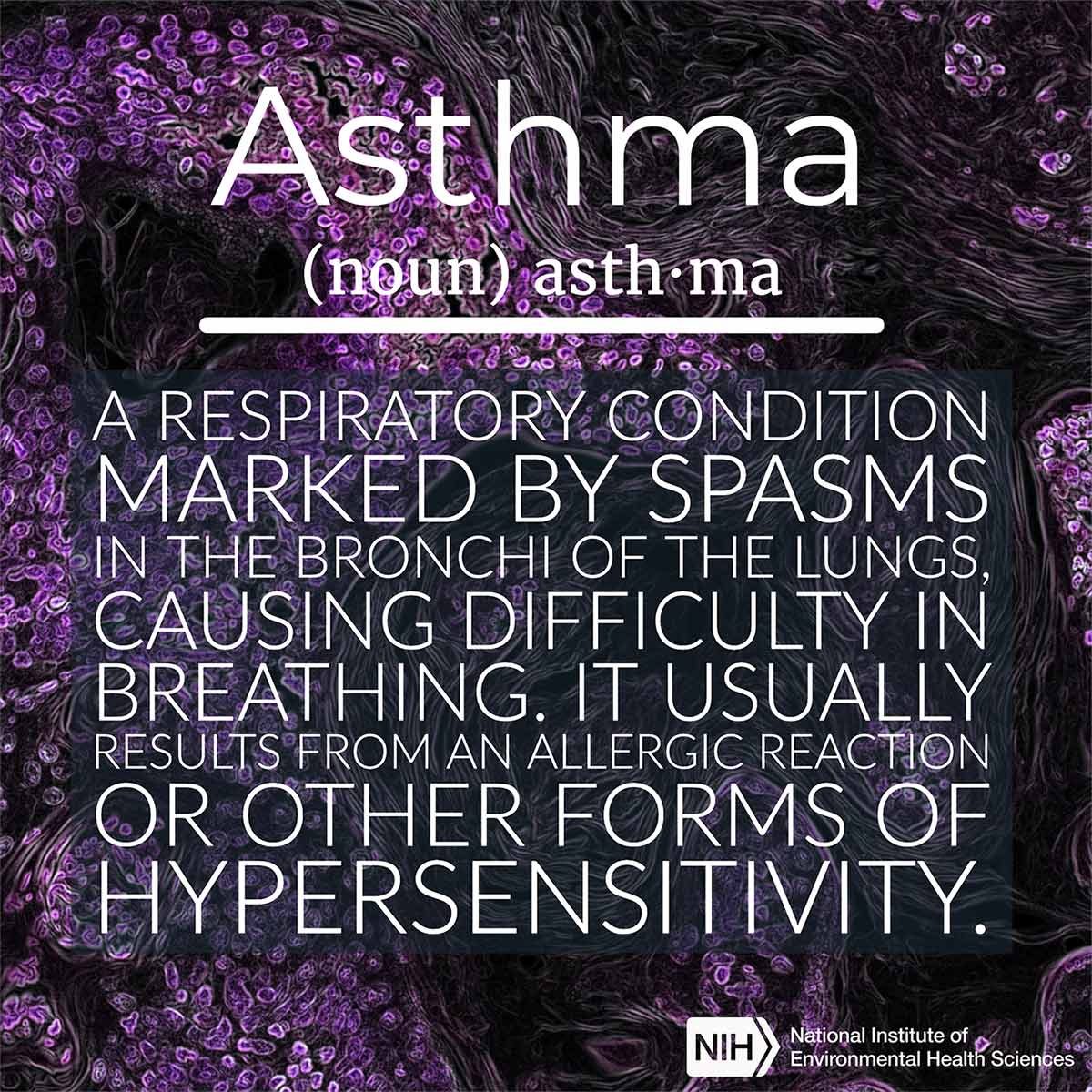 Asthma (noun) defined as 'A respiratory condition marked by spasms in the bronchi of the lungs, causing difficulty breathing. It usually results from an allergic reaction or other forms of hypersensitivity.'