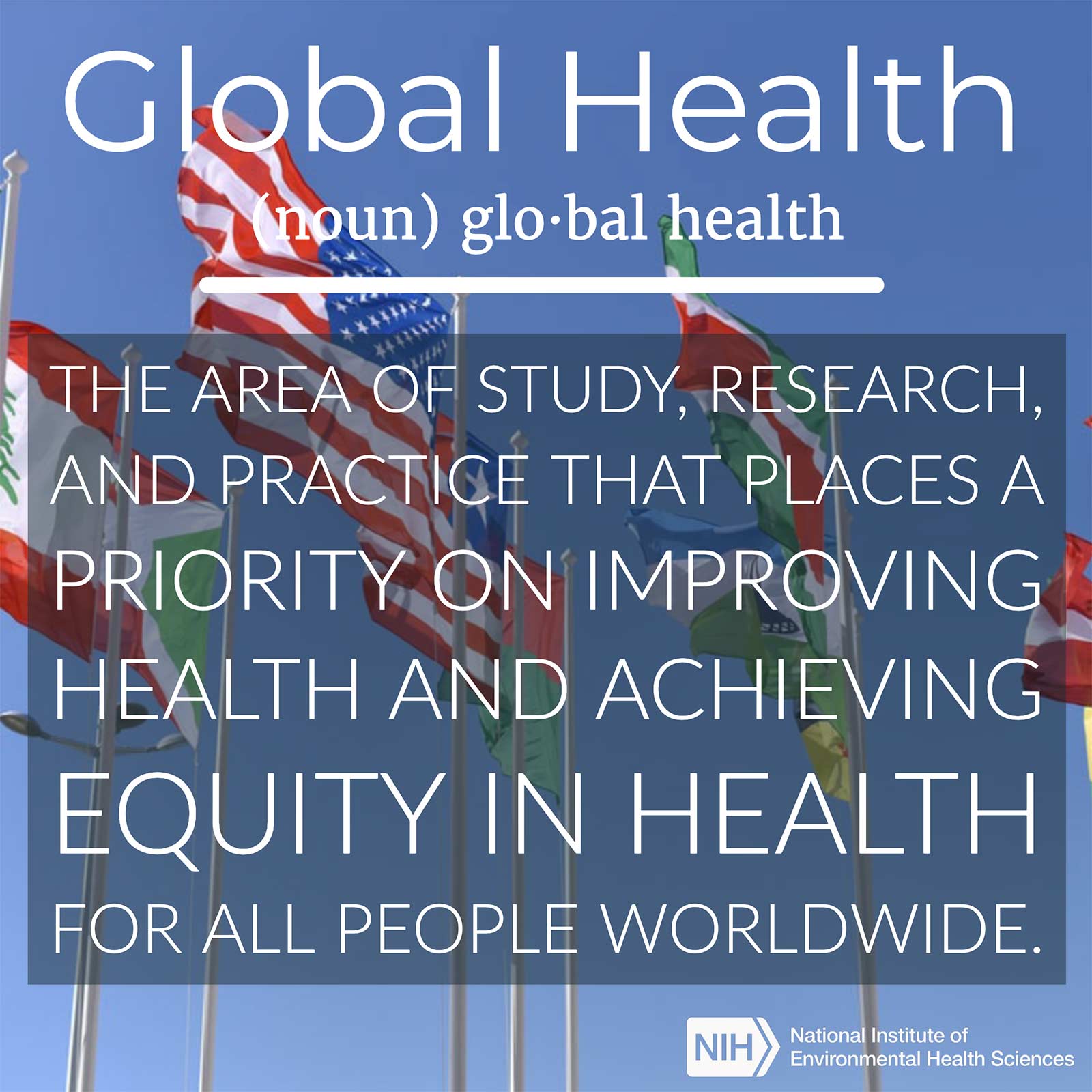 Global Health (noun) defined as "The area of study, research, and practice that places a priority on improving health and achieving equity in health for all people worldwide."
