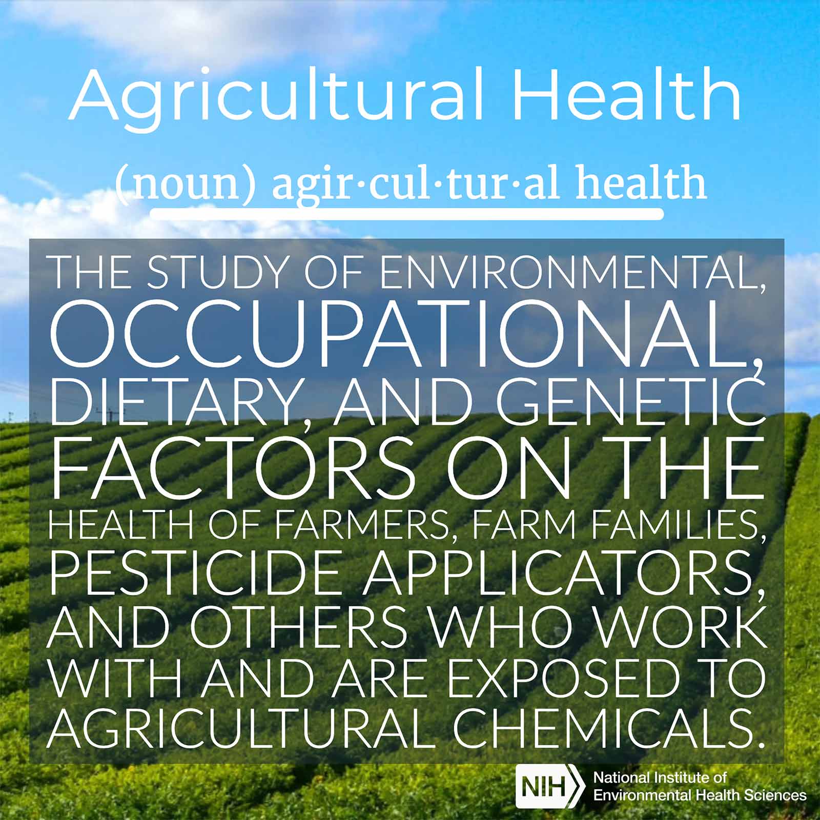 Agricultural Health (noun) defined as "the study of environmental, occupational, dietary, and genetic factors on the health of farmers, farm families, pesticide applicators, and others who work with and are exposed to agricultural chemicals."